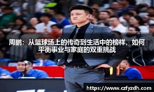 周鹏：从篮球场上的传奇到生活中的榜样，如何平衡事业与家庭的双重挑战