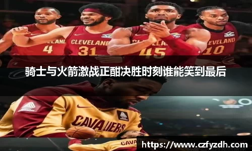 骑士与火箭激战正酣决胜时刻谁能笑到最后